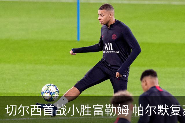 切尔西首战小胜富勒姆 帕尔默复苏但门将问题依旧显著